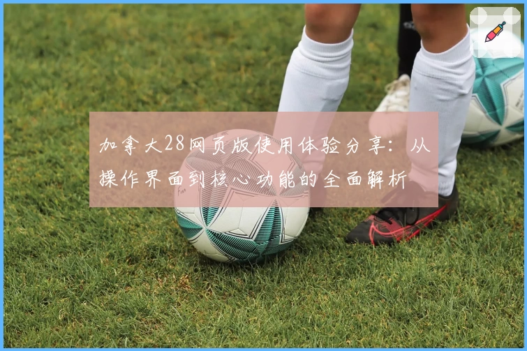 加拿大28网页版使用体验分享：从操作界面到核心功能的全面解析