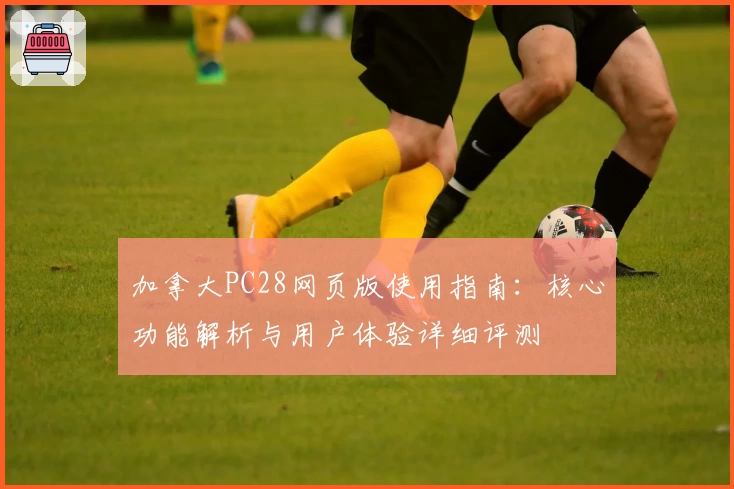 加拿大PC28网页版使用指南：核心功能解析与用户体验详细评测