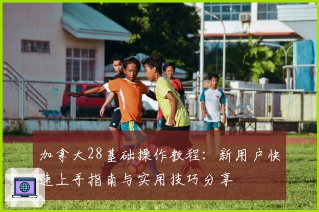 加拿大28基础操作教程：新用户快速上手指南与实用技巧分享